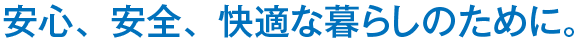 安心、安全、快適な暮らしのために。